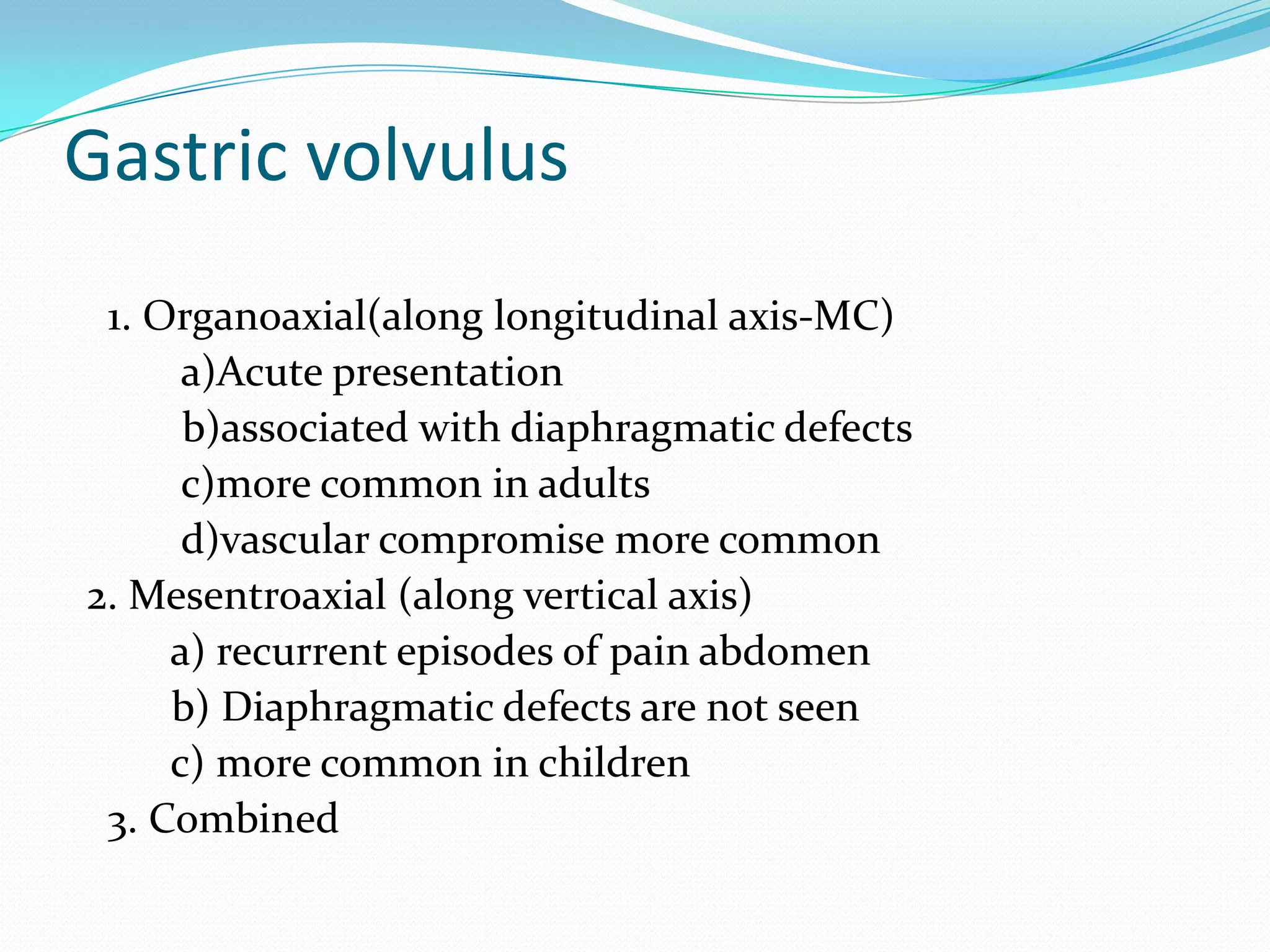Gastric volvulus
1. Organoaxial(along longitudinal axis-MC)
a)Acute presentation
b)associated with diaphragmatic defects
c)more common in adults
d)vascular compromise more common
2. Mesentroaxial (along vertical axis)
a) recurrent episodes of pain abdomen
b) Diaphragmatic defects are not seen
c) more common in children
3. Combined

 