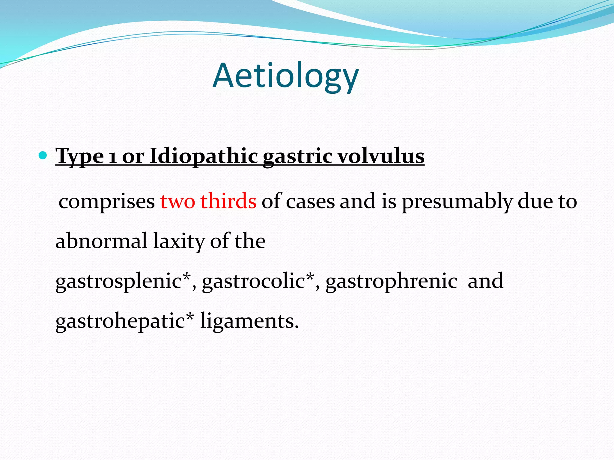 Aetiology
 Type 1 or Idiopathic gastric volvulus

comprises two thirds of cases and is presumably due to
abnormal laxity of the
gastrosplenic*, gastrocolic*, gastrophrenic and
gastrohepatic* ligaments.

 