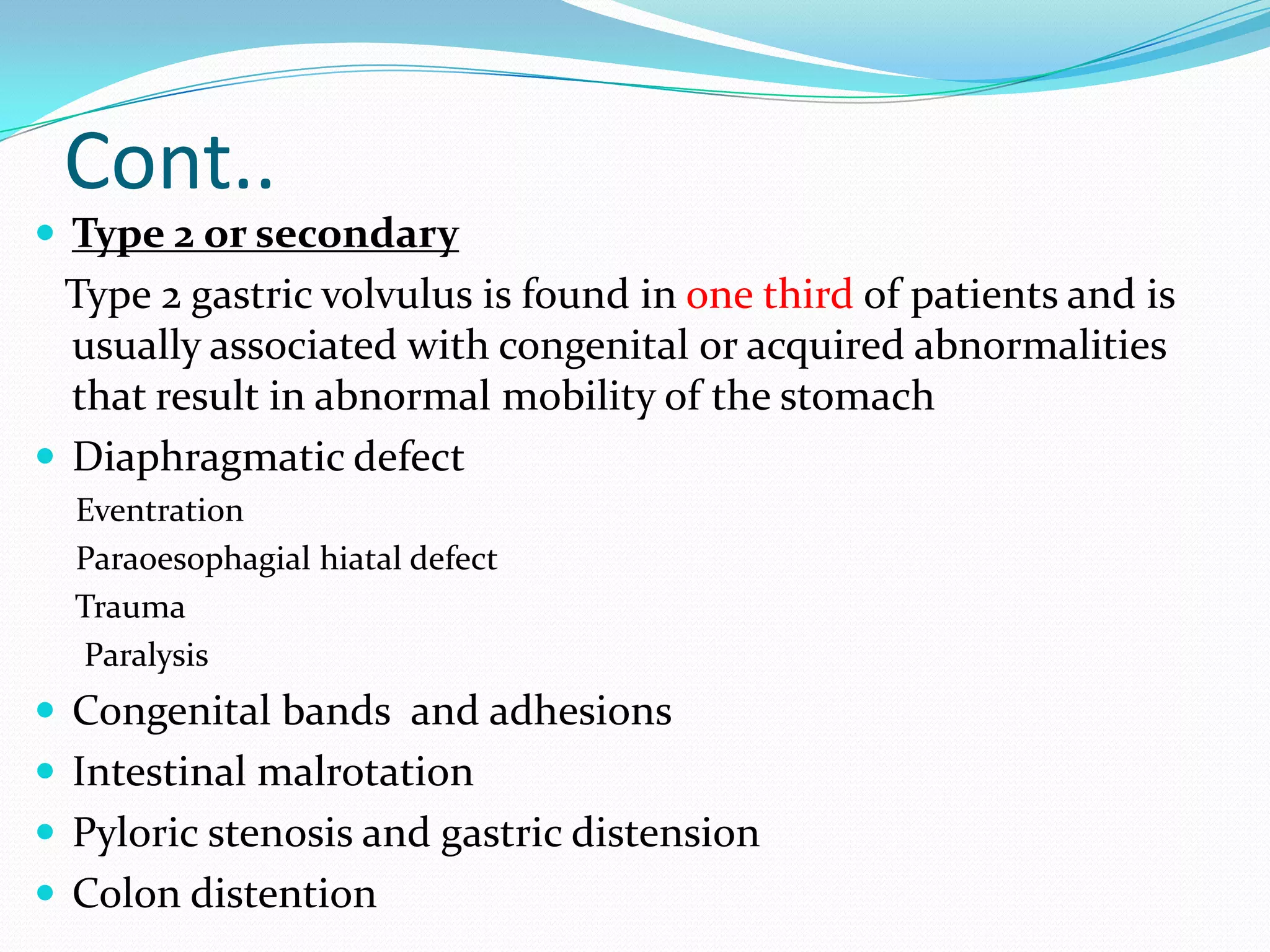 Cont..
 Type 2 or secondary

Type 2 gastric volvulus is found in one third of patients and is
usually associated with congenital or acquired abnormalities
that result in abnormal mobility of the stomach
 Diaphragmatic defect
Eventration
Paraoesophagial hiatal defect
Trauma
Paralysis

 Congenital bands and adhesions

 Intestinal malrotation
 Pyloric stenosis and gastric distension
 Colon distention

 