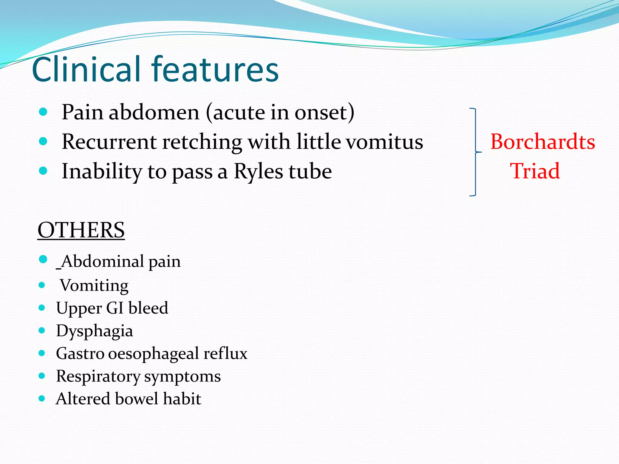 Clinical features
 Pain abdomen (acute in onset)
 Recurrent retching with little vomitus
 Inability to pass a Ryles tube

OTHERS
 Abdominal pain







Vomiting
Upper GI bleed
Dysphagia
Gastro oesophageal reflux
Respiratory symptoms
Altered bowel habit

Borchardts
Triad

 