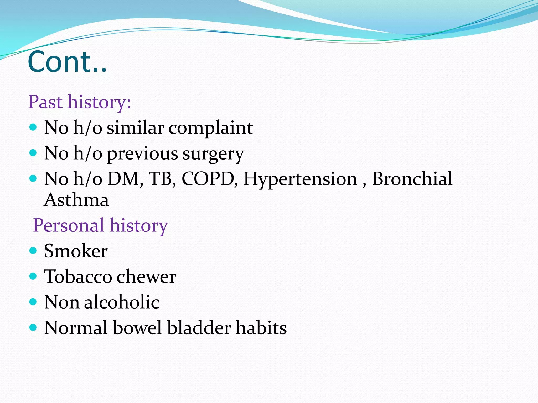 Cont..
Past history:
 No h/o similar complaint
 No h/o previous surgery
 No h/o DM, TB, COPD, Hypertension , Bronchial
Asthma
Personal history
 Smoker
 Tobacco chewer
 Non alcoholic
 Normal bowel bladder habits

 
