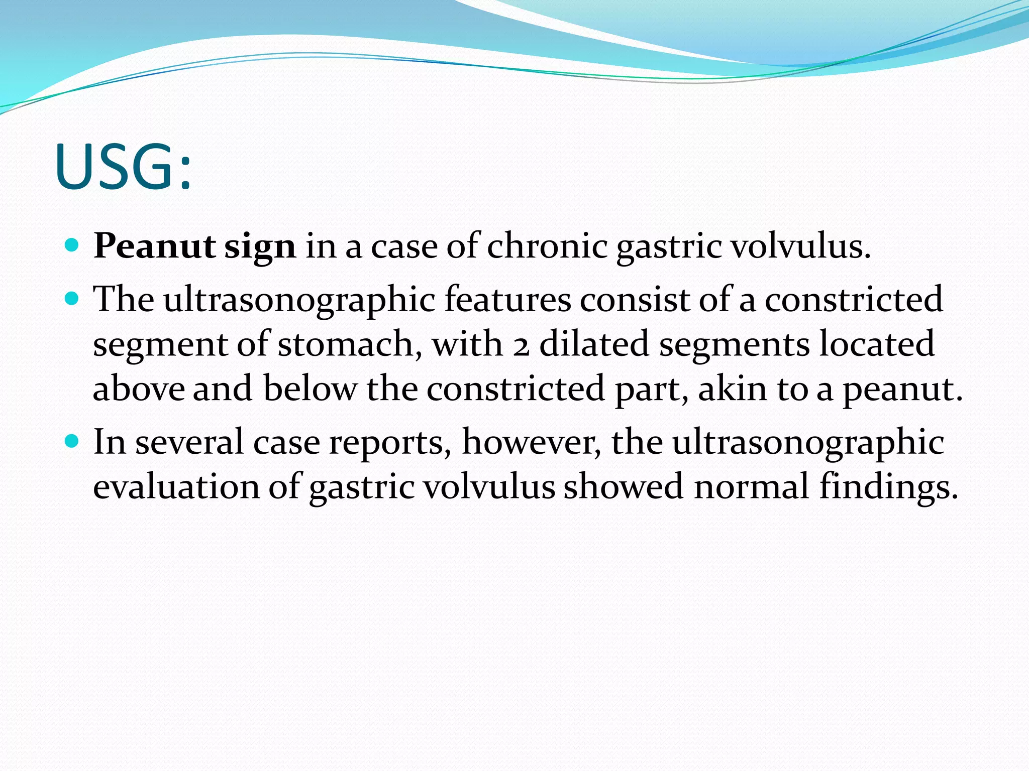 USG:
 Peanut sign in a case of chronic gastric volvulus.
 The ultrasonographic features consist of a constricted

segment of stomach, with 2 dilated segments located
above and below the constricted part, akin to a peanut.
 In several case reports, however, the ultrasonographic
evaluation of gastric volvulus showed normal findings.

 