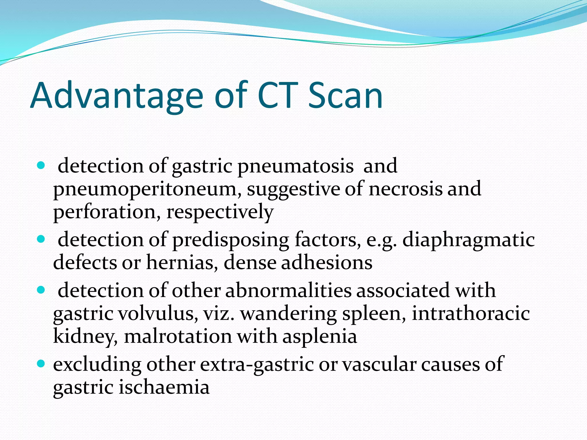 Advantage of CT Scan
 detection of gastric pneumatosis and

pneumoperitoneum, suggestive of necrosis and
perforation, respectively
 detection of predisposing factors, e.g. diaphragmatic
defects or hernias, dense adhesions
 detection of other abnormalities associated with
gastric volvulus, viz. wandering spleen, intrathoracic
kidney, malrotation with asplenia
 excluding other extra-gastric or vascular causes of
gastric ischaemia

 