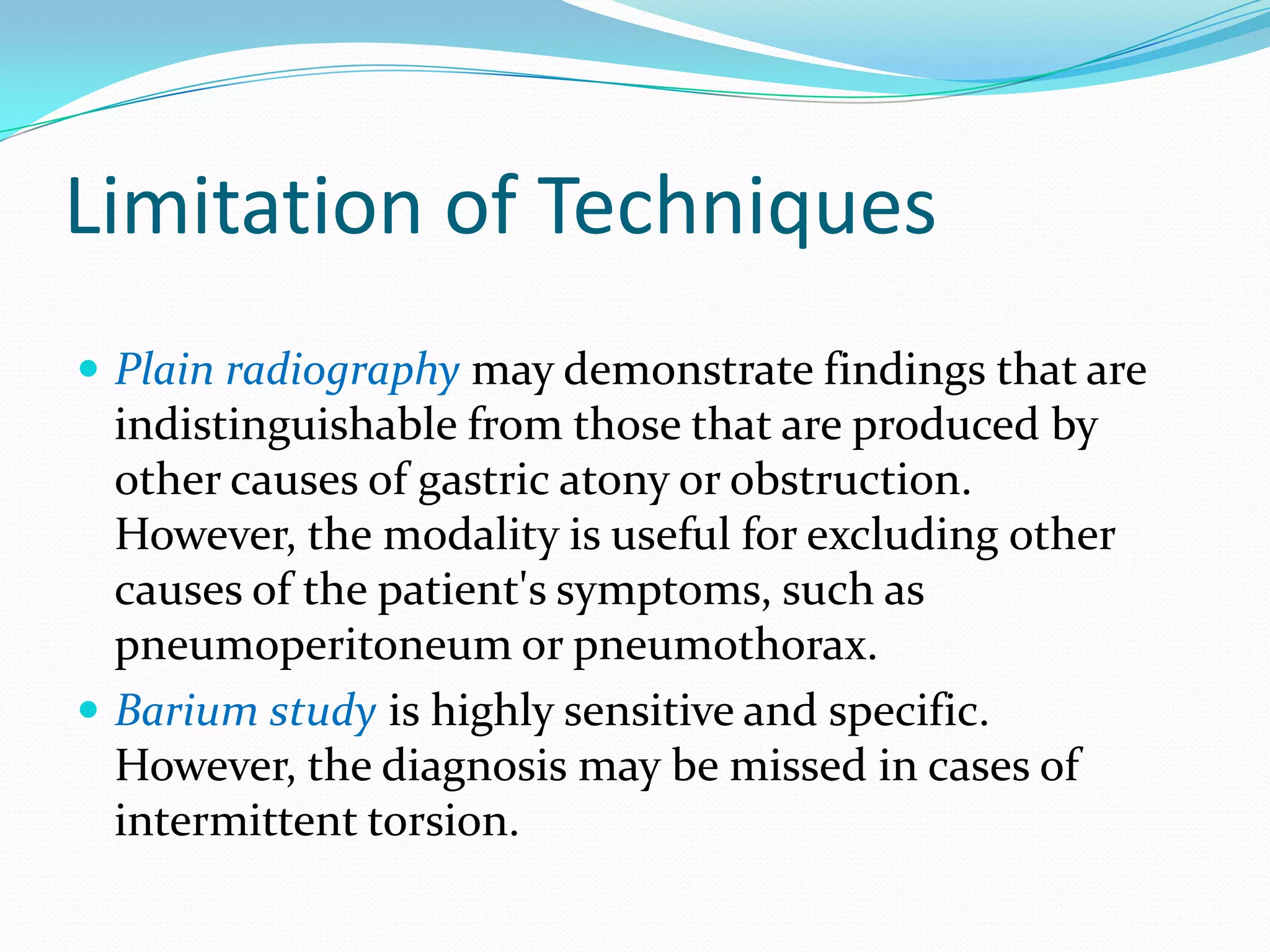 Limitation of Techniques
 Plain radiography may demonstrate findings that are

indistinguishable from those that are produced by
other causes of gastric atony or obstruction.
However, the modality is useful for excluding other
causes of the patient's symptoms, such as
pneumoperitoneum or pneumothorax.
 Barium study is highly sensitive and specific.
However, the diagnosis may be missed in cases of
intermittent torsion.

 