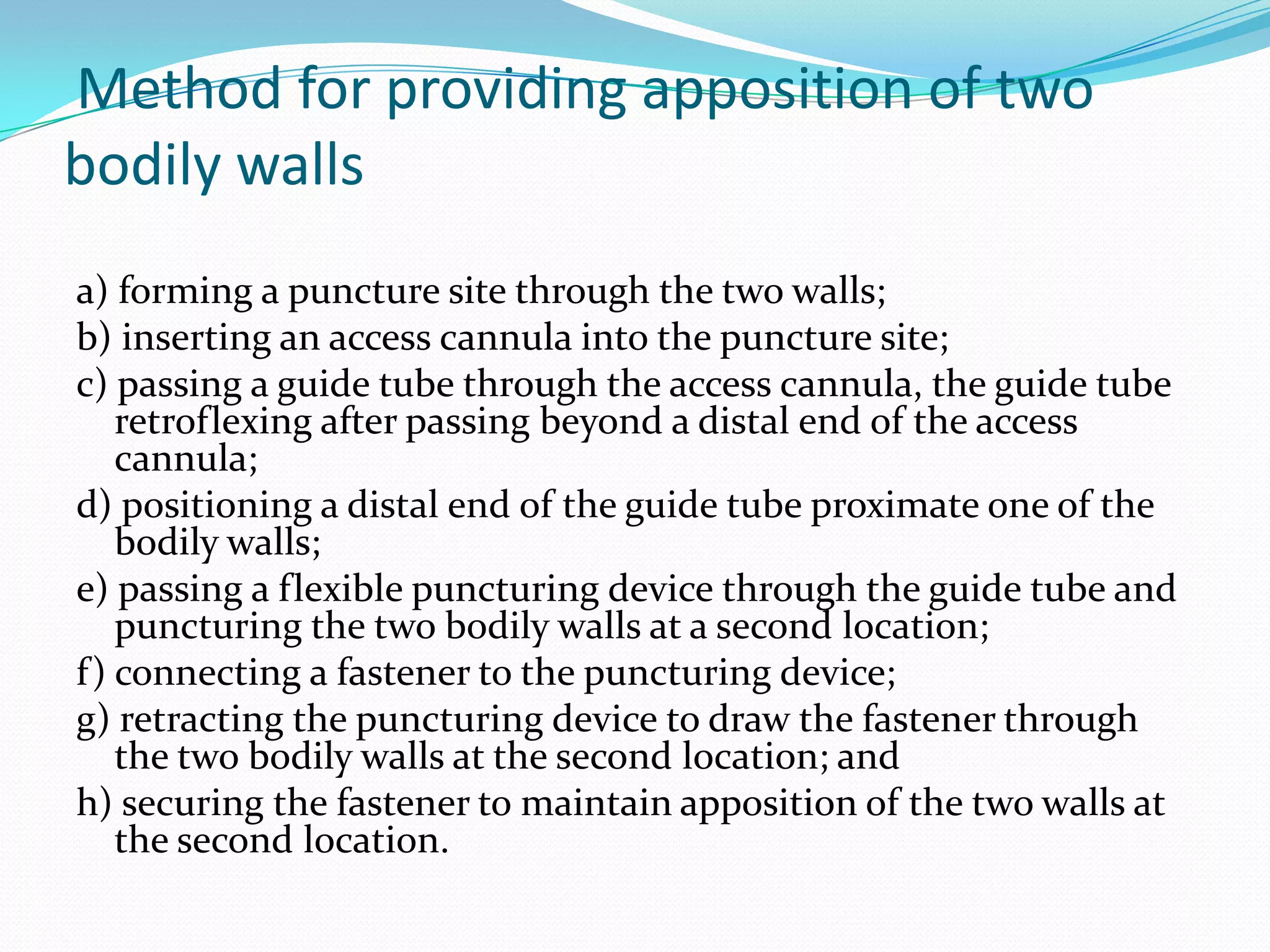 Method for providing apposition of two
bodily walls
a) forming a puncture site through the two walls;
b) inserting an access cannula into the puncture site;
c) passing a guide tube through the access cannula, the guide tube
retroflexing after passing beyond a distal end of the access
cannula;
d) positioning a distal end of the guide tube proximate one of the
bodily walls;
e) passing a flexible puncturing device through the guide tube and
puncturing the two bodily walls at a second location;
f) connecting a fastener to the puncturing device;
g) retracting the puncturing device to draw the fastener through
the two bodily walls at the second location; and
h) securing the fastener to maintain apposition of the two walls at
the second location.

 