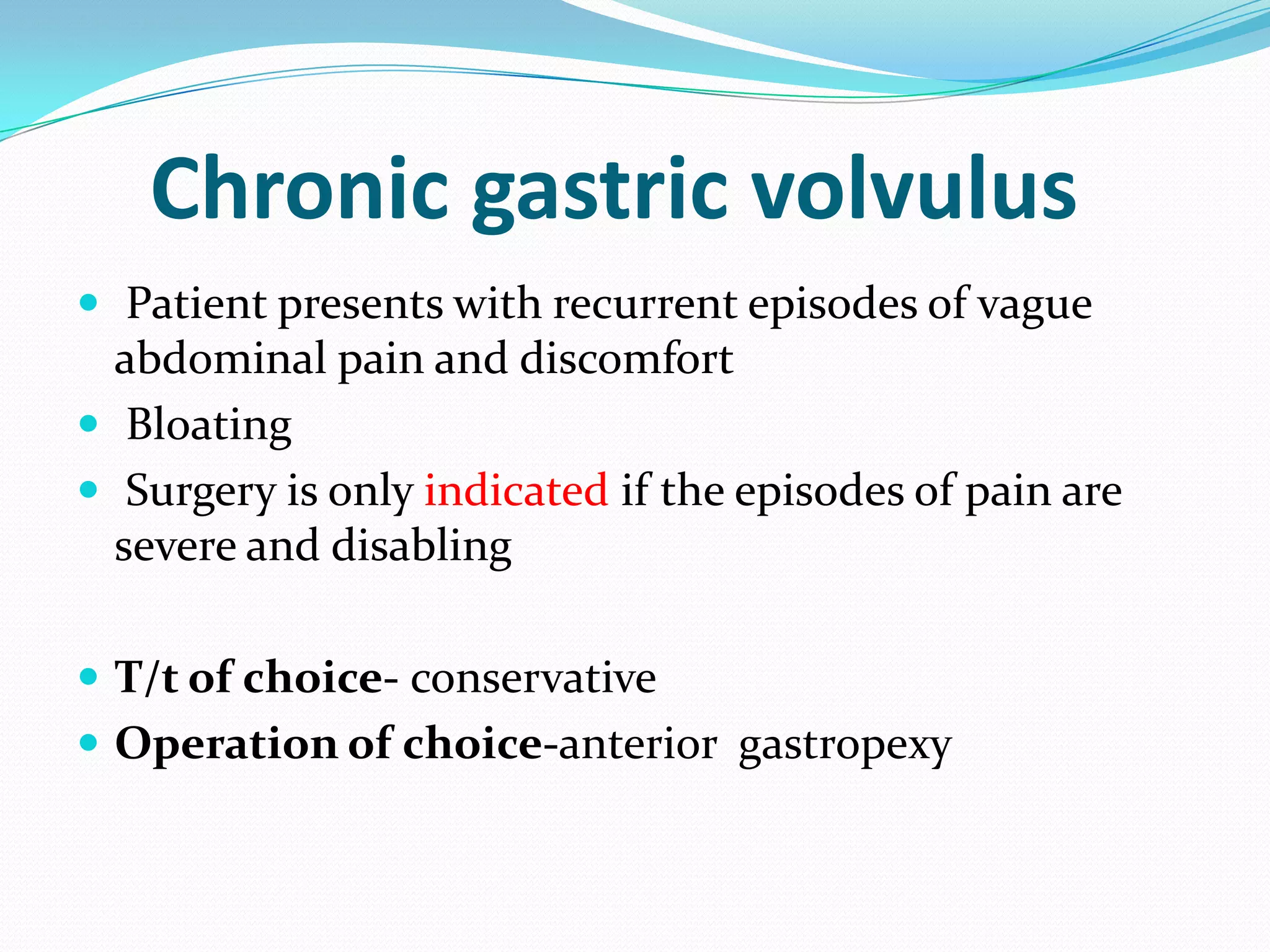 Chronic gastric volvulus
 Patient presents with recurrent episodes of vague

abdominal pain and discomfort
 Bloating
 Surgery is only indicated if the episodes of pain are
severe and disabling
 T/t of choice- conservative
 Operation of choice-anterior gastropexy

 