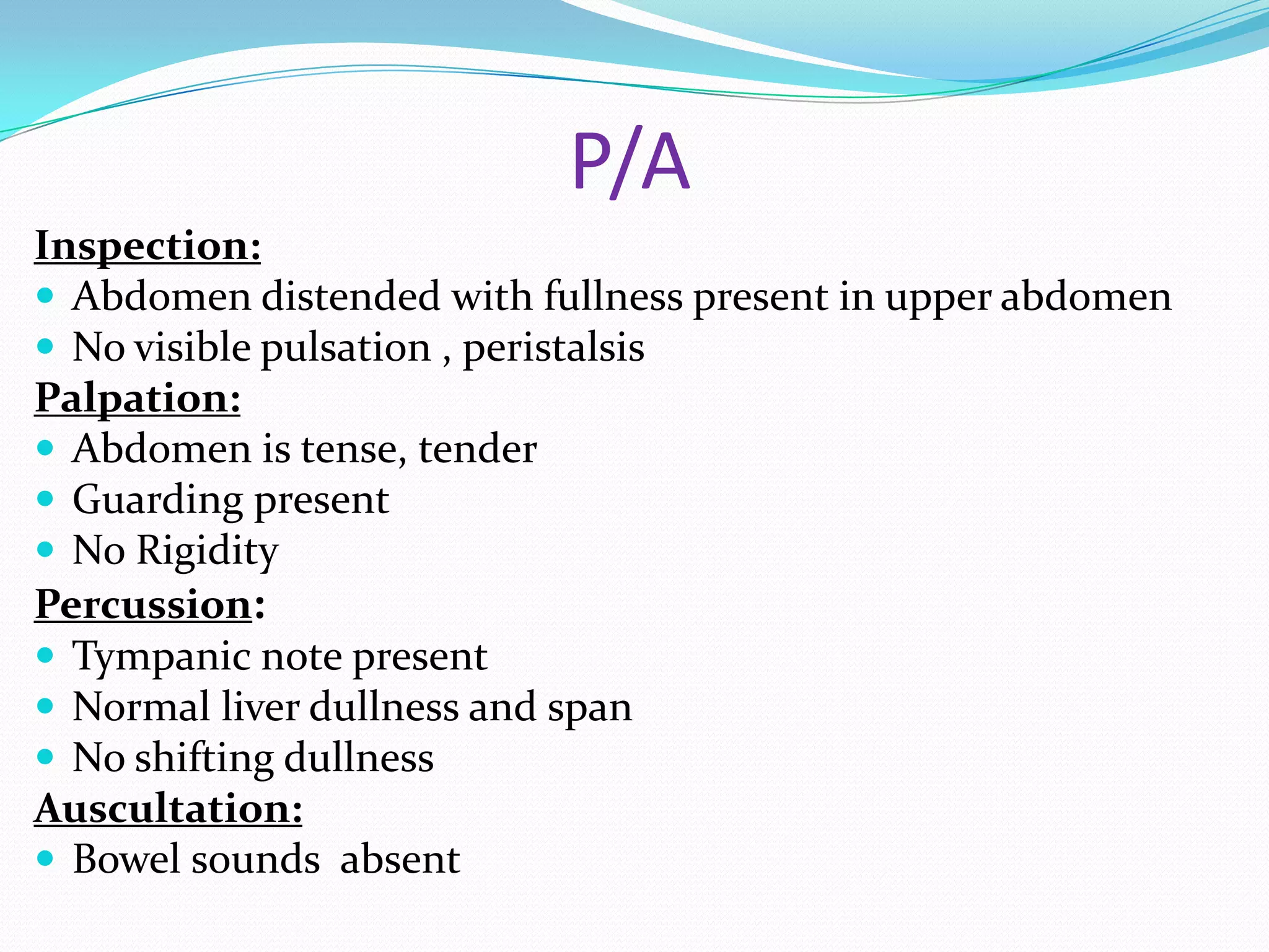 P/A
Inspection:
 Abdomen distended with fullness present in upper abdomen
 No visible pulsation , peristalsis
Palpation:
 Abdomen is tense, tender
 Guarding present
 No Rigidity
Percussion:
 Tympanic note present
 Normal liver dullness and span
 No shifting dullness
Auscultation:
 Bowel sounds absent

 