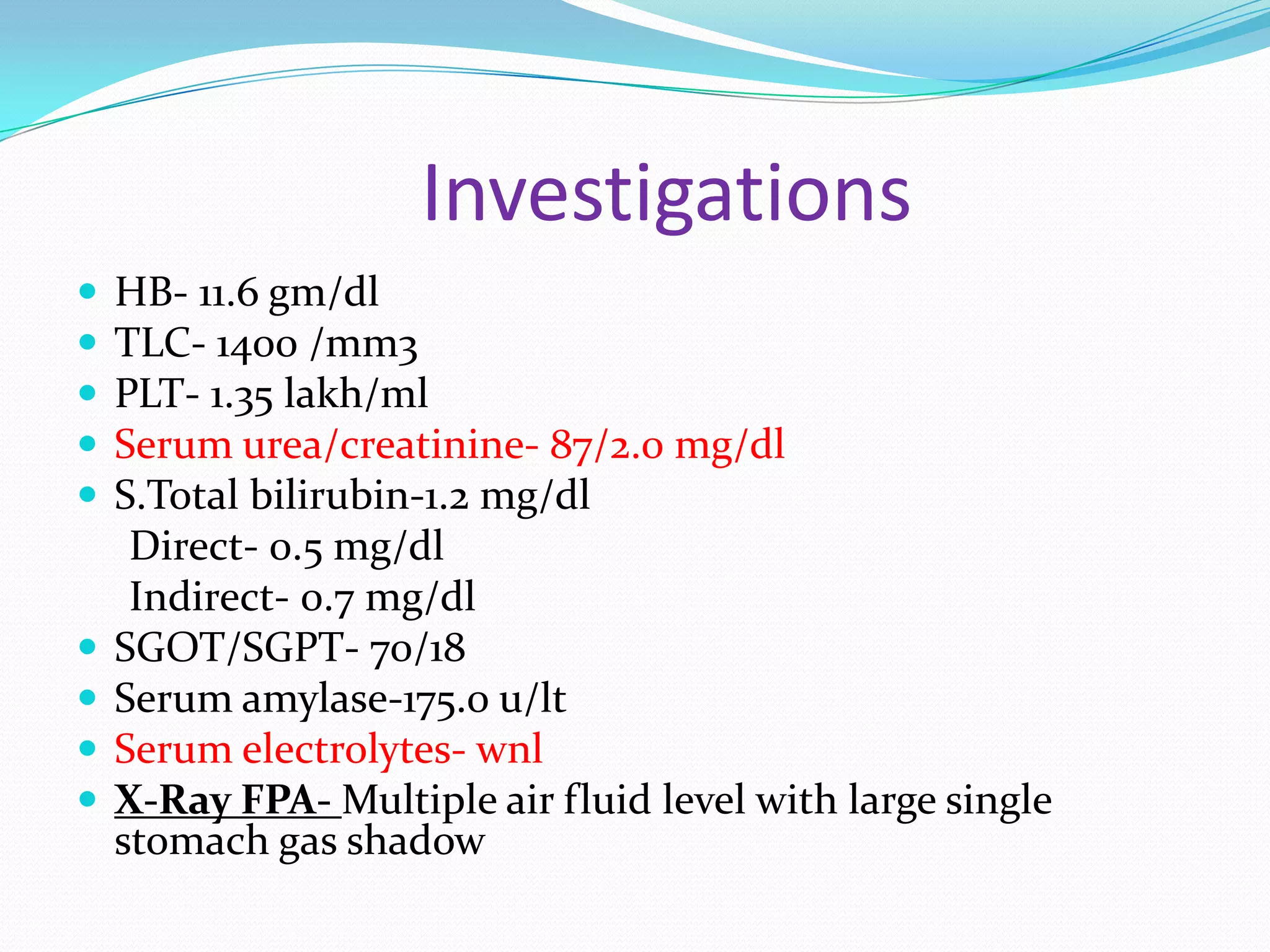 Investigations











HB- 11.6 gm/dl
TLC- 1400 /mm3
PLT- 1.35 lakh/ml
Serum urea/creatinine- 87/2.0 mg/dl
S.Total bilirubin-1.2 mg/dl
Direct- 0.5 mg/dl
Indirect- 0.7 mg/dl
SGOT/SGPT- 70/18
Serum amylase-175.0 u/lt
Serum electrolytes- wnl
X-Ray FPA- Multiple air fluid level with large single
stomach gas shadow

 