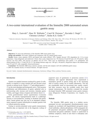 A two-center international evaluation of the Immulite 2000 automated serum
gastrin assay
Mary L. Eastvold a
, Hans W. Wallinder b
, Carol M. Preissner a
, Ravinder J. Singh a
,
Christian Löwbeer b
, Stefan K.G. Grebe a,⁎
a
Endocrine Laboratory, Department of Laboratory Medicine and Pathology, Hilton 730C, Mayo Clinic, 200 1st Street, SW, Rochester, MN 55905, USA
b
Department of Clinical Chemistry, Medilab, Täby, Sweden
Received 11 August 2005; received in revised form 6 December 2005; accepted 2 January 2006
Available online 7 February 2006
Abstract
Objectives: To assess the performance of the Immulite 2000 serum gastrin assay.
Design and methods: Two-center validation and comparison with two manual gastrin assays.
Results: Serum, serum separator, EDTA and heparin tube results differed b20%. Samples showed b20% degradation for b6 h at room
temperature, 3-day-refrigerated, and underwent 3 freeze–thaw cycles. Imprecision was b8% between 20 and 824 ng/L (10–393 pmol/L). Spike
recovery was 88.5–106%, and recovery on dilution was 62–135%. There were no interferences from gastrin 1–14, pentagastrin, and
cholecystokinin (CCK) 1–33 and CCK 26–33. The fasting reference range was b100 ng/L (b48 pmol/L). Regression slopes to the manual assays
were 0.9 and 0.97, with comparable clinical performance.
Conclusions: The Immulite 2000 assay is precise, accurate, and fast and compares well with established gastrin assays.
© 2006 The Canadian Society of Clinical Chemists. All rights reserved.
Keywords: Gastrin; Automated chemiluminometric immunoassay; Gastrinoma; Zollinger–Ellison syndrome; Pernicious anemia
Introduction
Gastrins are peptide hormones produced by gastric G-cells,
chiefly in response to rising stomach pH and elevated serum
secretin or calcium levels. Gastrin 1–17 and sulfated gastrin 1–
17 are the most abundant and biologically active. They promote
proliferation and differentiation of gastric epithelial cells to
acid-secreting cells, increase acid secretion, stimulate gastric
motility, and trigger release of pepsin and intrinsic factor [1].
Some gastrointestinal tumors (gastrinomas) oversecrete
gastrin. The chronic hypergastrinemia leads to a pathologic
increase in acid production, resulting in duodenal and gastric
ulcers. Serum gastrin may also rise in an attempted compen-
satory response to gastric achlorhydria in atrophic gastritis with
or without pernicious anemia.
Fasting or secretin-stimulated serum gastrin measurements
therefore play an important role in the diagnostic workup of
suspected cases of gastrinoma or pernicious anemia [2,3].
Reference and regional laboratories have experienced a
tremendous growth in gastrin testing due to the increasing
shift of esoteric testing out of smaller laboratories. This has
put considerable strain on turn-around time, quality control,
and labor resources since the available assays have been
manual immunoassays. We therefore evaluated the recently
developed Immulite 2000 automated serum gastrin immuno-
assay (Diagnostic Products Corporation, Los Angeles, CA,
USA).
Methods
The Immulite 2000 gastrin assay is a random access,
automated two-site non-sequential chemiluminometric assay.
Samples are incubated with ligand-labeled anti-gastrin mono-
clonal antibodies, alkaline-phosphatase (ALP)-conjugated rab-
bit polyclonal anti-gastrin antibodies, and ALP-conjugated
monoclonal anti-gastrin antibodies. Gastrin is sandwiched in
antibody complexes, which in turn bind to solid-phase anti-
Clinical Biochemistry 39 (2006) 387–390
⁎ Corresponding author. Fax: +1 507 2849758.
E-mail address: grebs@mayo.edu (S.K.G. Grebe).
0009-9120/$ - see front matter © 2006 The Canadian Society of Clinical Chemists. All rights reserved.
doi:10.1016/j.clinbiochem.2006.01.004
 