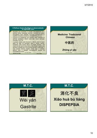 3/7/2010




  O Refluxo Gastro-Esofágico é desencadeado
              ou agravado com:
• Situações que aumentam a pressão intra-abdominal como
  esforços físicos, obesidade, gravidez; Aumento da pressão
  intra-gástrica como refeições volumosas acompanhada de
  ingestão de líquidos excessivos, principalmente gasosos;
                                                                   Medicina Tradicional
• Consumo de substâncias que exercem efeito relaxante no                  Chinesa
  esfíncter esofagiano inferior como café, álcool, gorduras,
  chocolate, fumo, etc.
• A posição deitada pode favorecer o refluxo, pois há menor
  efeito da ação da gravidade sobre o líquido refluído.
  Entretanto, pode ocorrer refluxo na posição sentada e até
                                                                        中医药
  mesmo em pé, pois no tórax temos uma pressão negativa que
  favorece a entrada de ar nos pulmões durante a respiração, e
  essa pressão torácica negativa tende sugar o conteúdo
  gástrico para o esôfago, principalmente quando há                   Zhōng yī yào
  incompetência do EEI.
                         Prof. Fábio Catalano                            Prof. Fábio Catalano
• Hérnia de hiato.                               (Dani, 2006)




                      M.T.C.                                            M.T.C.

                                                                     消化不良
               Wèi yán                                           Xiāo huà bù liáng
                                                                    DISPEPSIA
               Gastrite Prof. Fábio Catalano                             Prof. Fábio Catalano




                                                                                                     10
 