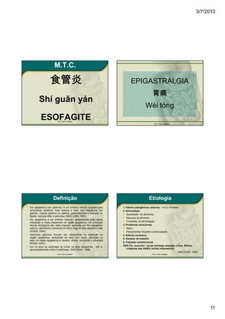 3/7/2010




                           M.T.C.

                       食管炎                                                         EPIGASTRALGIA
                                                                                                      胃痛
            Shí guǎn yán
                                                                                                Wèi tòng
              ESOFAGITE       Prof. Fábio Catalano
                                                                                                        Prof. Fábio Catalano




                          Definição                                                                Etiologia
•   Dor epigástrica (dor gástrica)- é um sintoma comum causado pela          1. Fatores patogênicos externos - Frio e Umidade ;
    recorrencia repetitiva. Esta doenca é vista, com frequência, em          2. Alimentação
    gastrite, úlceras gastrica ou peptíca, gastroneurose e doenças do        • Quantidade de alimentos;
    fígado, vesicula biliar e pâncreas (MAO- LING, 2001);
                                                                             • Natureza do alimento;
•   Dor epigástrica é um sintoma habitual, caracterizado pela rápida
    instalação e crises frequentes na região epigástrica. Os principais      • Condições da alimentação.
    fatores etiológicos são: dieta irregular, agressão por frio patogênico   3. Problemas emocionais
    externo, deficiência nutricional do Wei e fogo do Gan atacado o Wei      • Raiva ;
    (WANG, 2005);                                                            • Pensamentos forçados e preocupação.
•   Distúrbios gástricos incluem dor, desconforto ou distensão na            4. Esforço excessivo
    região epigástrica; sensações de calor, frio, vazio, plenitude ou        5. Excesso de trabalho
    peso na região epigastrica e náusea, vômito, eructacão e soluções
    (ROSS, 2003);                                                            6. Fraqueza constitucional
•   Dor na área do estômago se iniciar na área epigástrica , isto é,         OBS:Tto. Incorreto – ervas chinesas amargas e frias. Efeitos
    aproximadamente sobre o estômago. (MACIOCIA, 1996).                         colaterais dos AINES (artrite inflamatória).
                                                                                                                             (MACIOCIA, 1996)
                              Prof. Fábio Catalano                                                    Prof. Fábio Catalano




                                                                                                                                                11
 