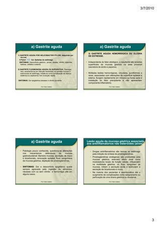 3/7/2010




                a) Gastrite aguda                                                     a) Gastrite aguda
                                                                          3) GASTRITE AGUDA HEMORRÁGICA OU ÚLCERA
1) GASTRITE AGUDA POR HELICOBACTER PYLORI: Adquirido por                  DE ESTRESSE.
   via oral.
  H Pylori        Cel. Epitelias do estômago
  SINTOMAS: Desconforto gástrico, pirose, náusea, vômito, sialorréia,   • Independente do fator etiológico, a resultante são erosões
   halitose, cefaléia e astenia.                                          superficiais da mucosa gástrica na área proximal
                                                                          (secretora de ácido e pepsina).
2) GASTRITE FLEGMONOSA AGUDA OU SUPURATIVA: Patologia
   rara, caracteriza-se por infecção bacteriana na camada mucosa e
   submucosa do estômago. Instala-se como complicação de doença         • Múltiplas lesões hemorrágicas, circulares, puntiformes e
   sistêmica ou septicemia.Tem evolução rápida.                           raras, associadas com alterações da superfície epitelial e
                                                                          edema. Surgem rapidamente em minutos ou horas após a
SINTOMAS: Dor epigástrica,náuseas e vômito purulento.                     instalação do fator precipitante e não apresentam
                                                                          componente inflamatório.
                            Prof. Fábio Catalano                                                Prof. Fábio Catalano




                a) Gastrite aguda                                       Lesão aguda da mucosa gástrica associada
                                                                        aos antinflamatórios não esteróides (aines).

   • Patologia pouco conhecida, questiona-se alterações                     • Drogas antinflamatórios são lesivas ao estômago
     nos    mecanismos       defensivos     da    mucosa                      pela inibição da síntese de prostraglandinas.
     gastroduodenal: Barreira mucosa, secreção de muco
                                                                            • Prostraglandinas endógenas são produzidas pela
     e bicarbonato, renovação epitelial, fluxo sanguíneos
                                                                              mucosa gástrica, exercem efeito local como
     da mucosa gástrica, depleção de prostraglandinas.
                                                                              moduladores locais de função celular, influenciam
                                                                              na motilidade gástrica, no fluxo sanguineo da
   • SINTOMAS: Dor e desconforto epigástrico quase                            mucosa, inibem a secreção ácida e estimulam a
     sempre agravada pela ingestão de alimentos,                              secreção de bicarbonato e muco.
     náuseas com ou sem vômito e hemorrágia alta em                         • Na maioria dos pacientes é assintomático até o
     alguns casos.                                                            surgimento de complicações como sangramento ou
                                                                              perfuração de uma úlcera gástrica ou duodenal.

                            Prof. Fábio Catalano                                                Prof. Fábio Catalano




                                                                                                                                        3
 