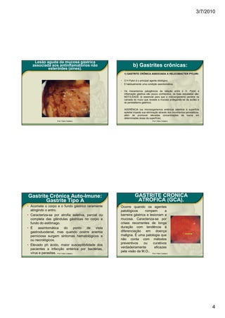 3/7/2010




    Lesão aguda da mucosa gástrica
   associada aos antinflamatórios não                                    b) Gastrites crônicas:
           esteróides (aines).
                                                                 1) GASTRITE CRÔNICA ASSOCIADA A HELICOBACTER PYLORI:

                                                             •   O H Pylori é o principal agente etiológico.
                                                             •   É habitualmente uma condição assintomática.

                                                             •   Os mecanismos patogênicos da relação entre o H. Pylori e
                                                                 inflamação gástrica são pouco conhecidos, os mais estudados são:
                                                                 MOTILIDADE (é essencial para que o microorganismo penetre na
                                                                 camada do muco que reveste a mucosa protegendo-se da acidez e
                                                                 do peristaltismo gástrico).

                                                                 ADERÊNCIA (os microorganismos entéricos aderidos a superfície
                                                                 epitelial impede sua eliminação através dos movimentos peristálticos,
                                                                 além de promover elevadas concentrações de toxina em
                                                                 determinadas áreas da superfície).
                      Prof. Fábio Catalano                                                Prof. Fábio Catalano




Gastrite Crônica Auto-Imune:                                              GASTRITE CRÔNICA
       Gastrite Tipo A                                                     ATRÓFICA (GCA).
• Acomete o corpo e o fundo gástrico raramente             • Ocorre quando os agentes
  atingindo o antro.                                         patológicos      rompem       a
• Caracteriza-se por atrofia seletiva, parcial ou            barreira gástrica e lesionam a
  completa das glândulas gástricas no corpo e                mucosa. Caracteriza-se por
  fundo do estômago.                                         crises recorrentes de longa
• É    assintomática          do          ponto de vista     duração com tendência à
  gastroduodenal, mas quando ocorre anemia                   diferenciação em        doença
  perniciosa surgem sintomas hematológicos e                 maligna. É uma patologia que
  ou necrológicos.                                           não conta com métodos
                                                             preventivos     ou    curativos
• Elevado ph ácido, maior susceptibilidade dos
                                                             verdadeiramente        eficazes
  pacientes a infecção entérica por bactérias,
                                                             pela visão da M.O..
  vírus e parasitas. Prof. Fábio Catalano                                                 Prof. Fábio Catalano




                                                                                                                                         4
 