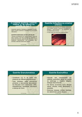 3/7/2010




 c) Gastrite química: Gastrite                            Gastrite linfocítica ou erosiva
    reativa, g. de refluxo ou                                         crônica.
       gastrite do tipo C.                                 • Caracteriza pela presença de múltiplas modulações
                                                             com erosões centrais e hiperemia circunjacente. A
• Apresenta aspectos histológicos hiperplasia foveolar,      etiologia é desconhecida, e um mecanismo de
  edema, fibrose ocasional e escassez de componente          imunidade está envolvido.
  inflamatório.                                            • A maior parte dos pacientes é assintomático.

  GASTRITE ASSOCIADA AO REFLUXO BILIAR:
   Quando se apresenta com vômitos biliosos, perda de
  peso e anemia. A dor não é aliviada por antiácidos ou
  outros anti-ulcerosos, agravada por alimentos, e com
  freqüência associando-se com eructações pós-
  prandiais, distensão abdominal e pirose.

                      Prof. Fábio Catalano                                    Prof. Fábio Catalano




     Gastrite Granulomatosa                                      Gastrite Eosinofílica

  • Constituem 0,3 % de todos com                          • Infecção rara caracterizada por
    presença de infiltrado granulomatoso.                    infiltrado eosinofílico denso na parede
  • Fator etiológico estão granulomas                        do estômago e intestino delgado,
    primários e granulomas secundários:                      etiologia desconhecida.
    há infecções como tuberculose, sífilis,                • Há fatores envolvidos como alergias
    histoplasmose, neoplasias, sarcoidose                    (asma, urticária, rinite), alimentares e
    e doença de Crohn,                                       parasitas.
                                                           • Sintomas: náuseas, vômitos, diarréias,
                                                             dor abdominal e perda de peso.
                      Prof. Fábio Catalano                                    Prof. Fábio Catalano




                                                                                                                       5
 
