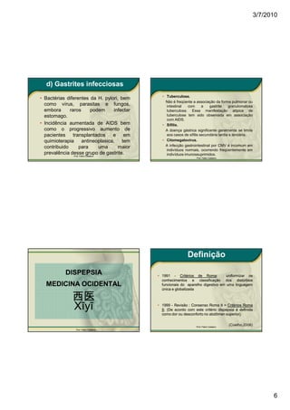 3/7/2010




  d) Gastrites infecciosas
                                              • Tuberculose.
• Bactérias diferentes da H. pylori, bem
                                                Não é freqüente a associação da forma pulmonar ou
  como vírus, parasitas e fungos,               intestinal   com      a    gastrite   granulomatosa
  embora      raros     podem    infectar       tuberculosa. Essa manifestação atípica de
  estomago.                                     tuberculose tem sido observada em associação
                                                com AIDS.
• Incidência aumentada de AIDS bem            • Sífilis.
  como o progressivo aumento de                 A doença gástrica significante geralmente se limita
  pacientes     transplantados   e    em        aos casos de sífilis secundária tardia e terciária.
  quimioterapia antineoplasica, tem           • Citomegalovirus.
  contribuido      para    uma      maior       A infecção gastrointestinal por CMV é incomum em
                                                indivíduos normais, ocorrendo freqüentemente em
  prevalência desse grupo de gastrite.          indivíduos imunossuprimidos.
               Prof. Fábio Catalano
                                                                  Prof. Fábio Catalano




                                                             Definição

           DISPEPSIA                        • 1991 - Critérios de Roma:Roma:      uniformizar os
                                              conhecimentos e classificação dos distúrbios
  MEDICINA OCIDENTAL                          funcionais do aparelho digestivo em uma linguagem
                                              única e globalizada

              西医
              Xīyī                          • 1999 - Revisão : Consenso Roma II = Critérios Roma
                                              II. (De acordo com este critério dispepsia é definida
                                              II.
                                              como dor ou desconforto no abdômen superior).
                                                                                   superior).


                                                                  Prof. Fábio Catalano
                                                                                         (Coelho,2006)
                 Prof. Fábio Catalano




                                                                                                               6
 