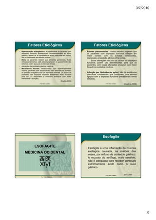 3/7/2010




            Fatores Etiológicos                                                  Fatores Etiológicos
•   Hipersecreção acidogástrico: A possibilidade de pacientes com       • Fatores piscossocias: vários estudos sugerem que
    dispepsia funcional apresentarem hipersensibilidade ao ácido          os pacientes com dispepsia funcional estejam em
    gástrico, apesar de a quantidade de acido produzida ser normal,       maior contato com os eventos estressantes,
    não foi confirmado em estudos clínicos.                               depressão, ansiedade, pânico entre outros.
•   Dieta: os pacientes relatam que alimentos gordurosos, frutas              Essas alterações não são as causas da dispepsia
    cítricas,condimentos, café, álcool promovem o aparecimento dos
                                                                          funcional, porem são determinantes para que os
    sintomas porem a poucas evidencias clinicas.
                                                                          pacientes. com essas alterações procurem com maior
•   Alterações da motilidade gástrica intestinal.
                                                                          frequência cuidados médicos.
•   Mecanismos Neurais: Relacionados com hipersensibilidade
    visceral, pacientes com dispepsia são mais sensíveis ao aumento
    da pressão intragástrica do que indivíduos normais. (30 a 50% de    • Infecção por Helicobacter pylori: Não há evidências
    pacientes com dispepsia funcional apresentam limiar reduzido          científicas consistentes que confirmem uma estreita
    para dor, ou respondem a estímulos dolorosos com maior                ligação com a dispepsia funcional (necessários novos
    intensidade e duração).                                               estudos).
                                                        (Coelho,2006)
                           Prof. Fábio Catalano                                              Prof. Fábio Catalano   (Coelho,2006)




                                                                                          Esofagite

                    ESOFAGITE                                           • Esofagite é uma inflamação da mucosa
                                                                          esofágica causada, na maioria das
        MEDICINA OCIDENTAL                                                vezes, por refluxo de conteúdo gástrico.

                          西医                                              A mucosa do esôfago, mais sensível,
                                                                          não é adequada para receber conteúdo
                          Xīyī                                            extremamente ácido como o suco
                                                                          gástrico.

                                                                                             Prof. Fábio Catalano   (Dani, 2006)
                             Prof. Fábio Catalano




                                                                                                                                         8
 