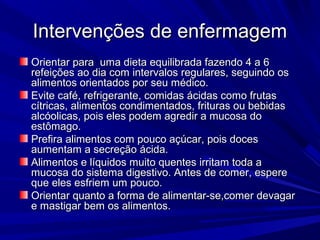 Intervenções de enfermagemIntervenções de enfermagem
Orientar para uma dieta equilibrada fazendo 4 a 6Orientar para uma dieta equilibrada fazendo 4 a 6
refeições ao dia com intervalos regulares, seguindo osrefeições ao dia com intervalos regulares, seguindo os
alimentos orientados por seu médico.alimentos orientados por seu médico.
Evite café, refrigerante, comidas ácidas como frutasEvite café, refrigerante, comidas ácidas como frutas
cítricas, alimentos condimentados, frituras ou bebidascítricas, alimentos condimentados, frituras ou bebidas
alcóolicas, pois eles podem agredir a mucosa doalcóolicas, pois eles podem agredir a mucosa do
estômago.estômago.
Prefira alimentos com pouco açúcar, pois docesPrefira alimentos com pouco açúcar, pois doces
aumentam a secreção ácida.aumentam a secreção ácida.
Alimentos e líquidos muito quentes irritam toda aAlimentos e líquidos muito quentes irritam toda a
mucosa do sistema digestivo. Antes de comer, esperemucosa do sistema digestivo. Antes de comer, espere
que eles esfriem um pouco.que eles esfriem um pouco.
Orientar quanto a forma de alimentar-se,comer devagarOrientar quanto a forma de alimentar-se,comer devagar
e mastigar bem os alimentos.e mastigar bem os alimentos.
 