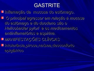 GASTRITEGASTRITE
Inflamação da mucosa do estômago.Inflamação da mucosa do estômago.
O principal agressor em relação à mucosaO principal agressor em relação à mucosa
do estômago e do duodeno são odo estômago e do duodeno são o
Helicobacter pylori e os medicamentosHelicobacter pylori e os medicamentos
antiinflamatórios e aspirina.antiinflamatórios e aspirina.
MANIFESTAÇÕES CLÍNCASMANIFESTAÇÕES CLÍNCAS
Intolerância,pirose,naúsea,desconfortoIntolerância,pirose,naúsea,desconforto
epigástricoepigástrico
 