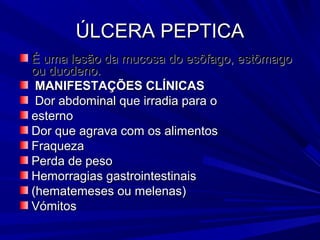 ÚLCERA PEPTICAÚLCERA PEPTICA
É uma lesão da mucosa do esôfago, estômagoÉ uma lesão da mucosa do esôfago, estômago
ou duodeno.ou duodeno.
MANIFESTAÇÕES CLÍNICASMANIFESTAÇÕES CLÍNICAS
Dor abdominal que irradia para oDor abdominal que irradia para o
esternoesterno
Dor que agrava com os alimentosDor que agrava com os alimentos
FraquezaFraqueza
Perda de pesoPerda de peso
Hemorragias gastrointestinaisHemorragias gastrointestinais
(hematemeses ou melenas)(hematemeses ou melenas)
VómitosVómitos
 