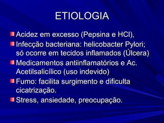ETIOLOGIAETIOLOGIA
Acidez em excesso (Pepsina e HCl),Acidez em excesso (Pepsina e HCl),
Infecção bacteriana: helicobacter Pylori;Infecção bacteriana: helicobacter Pylori;
só ocorre em tecidos inflamados (Úlcera)só ocorre em tecidos inflamados (Úlcera)
Medicamentos antiinflamatórios e Ac.Medicamentos antiinflamatórios e Ac.
Acetilsalicílico (uso indevido)Acetilsalicílico (uso indevido)
Fumo: facilita surgimento e dificultaFumo: facilita surgimento e dificulta
cicatrização.cicatrização.
Stress, ansiedade, preocupação.Stress, ansiedade, preocupação.
 