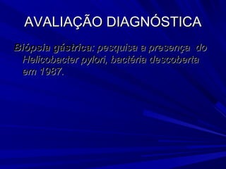 AVALIAÇÃO DIAGNÓSTICAAVALIAÇÃO DIAGNÓSTICA
Biópsia gástricaBiópsia gástrica: pesquisa a presença do: pesquisa a presença do
Helicobacter pylori, bactéria descobertaHelicobacter pylori, bactéria descoberta
em 1987.em 1987.
 