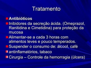 TratamentoTratamento
AntibióticosAntibióticos
Inibidores da secreção ácida. (Omeprazol,Inibidores da secreção ácida. (Omeprazol,
Ranitidina e Cimetidina) para pRanitidina e Cimetidina) para proteção daroteção da
mucosamucosa
Alimentar-se a cada 3 horas comAlimentar-se a cada 3 horas com
alimentos leves e pouco temperados.alimentos leves e pouco temperados.
Suspender o consumo de: álcool, caféSuspender o consumo de: álcool, café
antinflamatórios, tabacoantinflamatórios, tabaco
Cirurgia – Controle da hemorragia (úlcera)Cirurgia – Controle da hemorragia (úlcera)
 