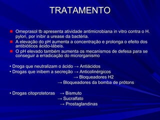 TRATAMENTOTRATAMENTO
Omeprasol tb apresenta atividade antimicrobiana in vitro contra o H.Omeprasol tb apresenta atividade antimicrobiana in vitro contra o H.
pylori, por inibir a urease da bactéria.pylori, por inibir a urease da bactéria.
A elevação do pH aumenta a concentração e prolonga o efeito dosA elevação do pH aumenta a concentração e prolonga o efeito dos
antibióticos ácido-lábeis.antibióticos ácido-lábeis.
O pH elevado também aumenta os mecanismos de defesa para seO pH elevado também aumenta os mecanismos de defesa para se
conseguir a erradicação do microrganismoconseguir a erradicação do microrganismo
•• Droga que neutralizam o ácido → AntiácidosDroga que neutralizam o ácido → Antiácidos
•• Drogas que inibem a secreção → AnticolinérgicosDrogas que inibem a secreção → Anticolinérgicos
→→ Bloqueadores H2Bloqueadores H2
→→ Bloqueadores da bomba de prótonsBloqueadores da bomba de prótons
•• Drogas citoprotetoras → BismutoDrogas citoprotetoras → Bismuto
→→ SucralfatoSucralfato
→→ ProstaglandinasProstaglandinas
 