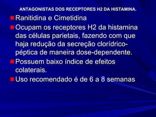 ANTAGONISTAS DOS RECEPTORES H2 DA HISTAMINA.ANTAGONISTAS DOS RECEPTORES H2 DA HISTAMINA.
Ranitidina e CimetidinaRanitidina e Cimetidina
Ocupam os receptores H2 da histaminaOcupam os receptores H2 da histamina
das células parietais, fazendo com quedas células parietais, fazendo com que
haja redução da secreção clorídrico-haja redução da secreção clorídrico-
péptica de maneira dose-dependente.péptica de maneira dose-dependente.
Possuem baixo índice de efeitosPossuem baixo índice de efeitos
colaterais.colaterais.
Uso recomendado é de 6 a 8 semanasUso recomendado é de 6 a 8 semanas
 