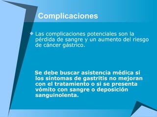 Complicaciones Las complicaciones potenciales son la pérdida de sangre y un aumento del riesgo de cáncer gástrico.     Se debe buscar asistencia médica si los síntomas de gastritis no mejoran con el tratamiento o si se presenta vómito con sangre o deposición sanguinolenta. 
