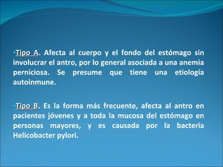 Tipo A . Afecta al cuerpo y el fondo del estómago sin involucrar el antro, por lo general asociada a una anemia perniciosa. Se presume que tiene una etiología autoinmune. Tipo B . Es la forma más frecuente, afecta al antro en pacientes jóvenes y a toda la mucosa del estómago en personas mayores, y es causada por la bacteria Helicobacter pylori. 