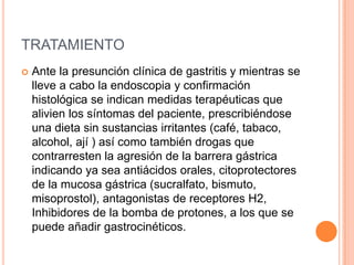 TRATAMIENTO
   Ante la presunción clínica de gastritis y mientras se
    lleve a cabo la endoscopia y confirmación
    histológica se indican medidas terapéuticas que
    alivien los síntomas del paciente, prescribiéndose
    una dieta sin sustancias irritantes (café, tabaco,
    alcohol, ají ) así como también drogas que
    contrarresten la agresión de la barrera gástrica
    indicando ya sea antiácidos orales, citoprotectores
    de la mucosa gástrica (sucralfato, bismuto,
    misoprostol), antagonistas de receptores H2,
    Inhibidores de la bomba de protones, a los que se
    puede añadir gastrocinéticos.
 