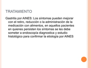 TRATAMIENTO
Gastritis por AINES: Los síntomas pueden mejorar
 con el retiro, reducción o la administración de la
 medicación con alimentos, en aquellos pacientes
 en quienes persisten los síntomas se les debe
 someter a endoscopía diagnostica y estudio
 histológico para confirmar la etiología por AINES
 