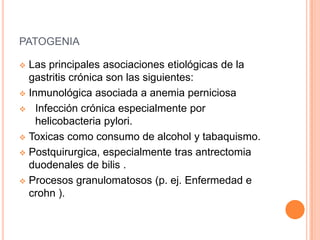 PATOGENIA

 Las principales asociaciones etiológicas de la
  gastritis crónica son las siguientes:
 Inmunológica asociada a anemia perniciosa

 Infección crónica especialmente por
    helicobacteria pylori.
 Toxicas como consumo de alcohol y tabaquismo.

 Postquirurgica, especialmente tras antrectomia
  duodenales de bilis .
 Procesos granulomatosos (p. ej. Enfermedad e
  crohn ).
 