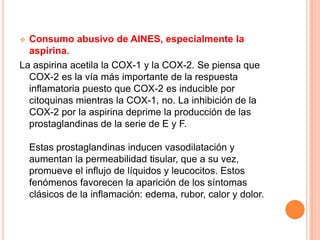  Consumo abusivo de AINES, especialmente la
  aspirina.
La aspirina acetila la COX-1 y la COX-2. Se piensa que
  COX-2 es la vía más importante de la respuesta
  inflamatoria puesto que COX-2 es inducible por
  citoquinas mientras la COX-1, no. La inhibición de la
  COX-2 por la aspirina deprime la producción de las
  prostaglandinas de la serie de E y F.

    Estas prostaglandinas inducen vasodilatación y
    aumentan la permeabilidad tisular, que a su vez,
    promueve el influjo de líquidos y leucocitos. Estos
    fenómenos favorecen la aparición de los síntomas
    clásicos de la inflamación: edema, rubor, calor y dolor.
 