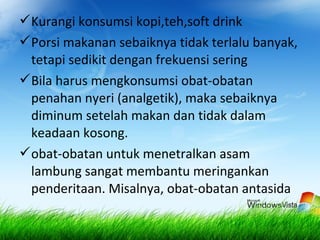 Kurangi konsumsi kopi,teh,soft drink
Porsi makanan sebaiknya tidak terlalu banyak,
tetapi sedikit dengan frekuensi sering
Bila harus mengkonsumsi obat-obatan
penahan nyeri (analgetik), maka sebaiknya
diminum setelah makan dan tidak dalam
keadaan kosong.
obat-obatan untuk menetralkan asam
lambung sangat membantu meringankan
penderitaan. Misalnya, obat-obatan antasida
 