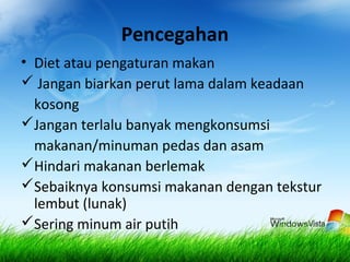 Pencegahan
• Diet atau pengaturan makan
 Jangan biarkan perut lama dalam keadaan
kosong
Jangan terlalu banyak mengkonsumsi
makanan/minuman pedas dan asam
Hindari makanan berlemak
Sebaiknya konsumsi makanan dengan tekstur
lembut (lunak)
Sering minum air putih
 