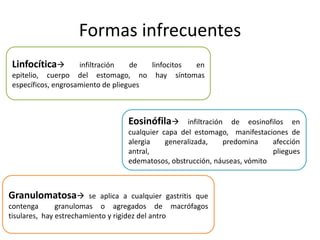 Formas infrecuentes
Linfocítica infiltración de linfocitos en
epitelio, cuerpo del estomago, no hay síntomas
específicos, engrosamiento de pliegues
Eosinófila infiltración de eosinofilos en
cualquier capa del estomago, manifestaciones de
alergia generalizada, predomina afección
antral, pliegues
edematosos, obstrucción, náuseas, vómito
Granulomatosa se aplica a cualquier gastritis que
contenga granulomas o agregados de macrófagos
tisulares, hay estrechamiento y rigidez del antro
 
