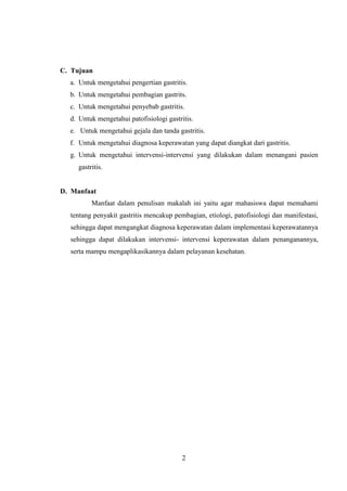 C. Tujuan
a. Untuk mengetahui pengertian gastritis.
b. Untuk mengetahui pembagian gastrits.
c. Untuk mengetahui penyebab gastritis.
d. Untuk mengetahui patofisiologi gastritis.
e. Untuk mengetahui gejala dan tanda gastritis.
f. Untuk mengetahui diagnosa keperawatan yang dapat diangkat dari gastritis.
g. Untuk mengetahui intervensi-intervensi yang dilakukan dalam menangani pasien
gastritis.

D. Manfaat
Manfaat dalam penulisan makalah ini yaitu agar mahasiswa dapat memahami
tentang penyakit gastritis mencakup pembagian, etiologi, patofisiologi dan manifestasi,
sehingga dapat mengangkat diagnosa keperawatan dalam implementasi keperawatannya
sehingga dapat dilakukan intervensi- intervensi keperawatan dalam penanganannya,
serta mampu mengaplikasikannya dalam pelayanan kesehatan.

2

 