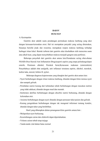 BAB IV
PENUTUP
A. Kesimpulan
Gastritis akut adalah suatu peradangan permukaan mukosa lambung yang akut
dengan kerusaan-kerusakan erosi. Hal ini merupakan penyakit yang sering ditemukan,
biasanya bersifat jinak dan swasirna; merupakan respon mukosa lambung terhadap
berbagai iritan lokal. Bentuk terberat dari gastritis akut disebabkan oleh mencerna asam
atau alkali kuat, yang dapat menyebabkan mukosa menjadi gangren atau perforasi.
Beberapa penyebab dari gastritis akut antara lain:Pemakaian sering obat-obatan
NSAID (Non Steroid Anti Inflamation Drugs)seperti aspirin yang tanpa pelindungselaput
enterik,

Peminum

alkohol,

Perokok

berat,Keracunan

makanan

(enterotoksin)

Penyebabnya adalah obat analgetik, anti inflamasi terutama aspirin, alkohol, merokok,
kafein lada, steroid, Infeksi H. pylori.
Beberapa diagnosa keperawatan yang diangkat dari gastitis akut antara lain:
- Nyeri berhubungan dengan iritasi mukosa lambung, ditandai dengan klien merasa nyeri
dan nampak gelisah.
- Perubahan nutrisi kurang dari kebutuhan tubuh berhubungan dengan masukan nutrien
yang tidak adekuat, ditandai dengan mual dan muntah.
- Intoleransi aktifitas berhubungan dengan absorbsi nutrisi berkurang, ditandai dengan
kelemahan otot.
- Ansietas berhubungan dengan nyeri ditandai dengan perasaan takut pasien dan gelisah.
- Kurang pengetahuan berhubungan dengan tak mengenal informasi tentang kondisi,
ditandai dengan takut yang berlebihan.
Hasil yang diharapkan dalam penanganan klien gastritis antara lain :
- Melaporkan nyeri berkurang.
- Keseimbangan cairan dan elektrolit dapat dipertahankan.
- Volume cairan tubuh tetap terjaga
- Tanda-tanda vital dalam batas normal

21

 