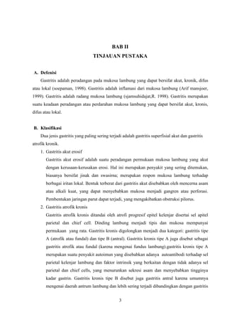 BAB II
TINJAUAN PUSTAKA
A. Defenisi
Gastritis adalah peradangan pada mukosa lambung yang dapat bersifat akut, kronik, difus
atau lokal (soepaman, 1998). Gastritis adalah inflamasi dari mukosa lambung (Arif mansjoer,
1999). Gastritis adalah radang mukosa lambung (sjamsuhidajat,R. 1998). Gastritis merupakan
suatu keadaan peradangan atau perdarahan mukosa lambung yang dapat bersifat akut, kronis,
difus atau lokal.

B. Klasifikasi
Dua jenis gastritis yang paling sering terjadi adalah gastritis superfisial akut dan gastritis
atrofik kronik.
1. Gastritis akut erosif
Gastritis akut erosif adalah suatu peradangan permukaan mukosa lambung yang akut
dengan kerusaan-kerusakan erosi. Hal ini merupakan penyakit yang sering ditemukan,
biasanya bersifat jinak dan swasirna; merupakan respon mukosa lambung terhadap
berbagai iritan lokal. Bentuk terberat dari gastritis akut disebabkan oleh mencerna asam
atau alkali kuat, yang dapat menyebabkan mukosa menjadi gangren atau perforasi.
Pembentukan jaringan parut dapat terjadi, yang mengakibatkan obstruksi pilorus.
2. Gastritis atrofik kronis
Gastritis atrofik kronis ditandai oleh atrofi progresif epitel kelenjar disertai sel apitel
parietal dan chief cell. Dinding lambung menjadi tipis dan mukosa mempunyai
permukaan yang rata. Gastritis kronis digolongkan menjadi dua kategori: gastritis tipe
A (atrofik atau fundal) dan tipe B (antral). Gastritis kronis tipe A juga disebut sebagai
gastritis atrofik atau fundal (karena mengenai fundus lambung).gastritis kronis tipe A
merupakan suatu penyakit autoimun yang disebabkan adanya autoantibodi terhadap sel
parietal kelenjar lambung dan faktor intrinsik yang berkaitan dengan tidak adanya sel
parietal dan chief cells, yang menurunkan sekresi asam dan menyebabkan tingginya
kadar gastrin. Gastritis kronis tipe B disebut juga gastritis antral karena umumnya
mengenai daerah antrum lambung dan lebih sering terjadi dibandingkan dengan gastritis
3

 