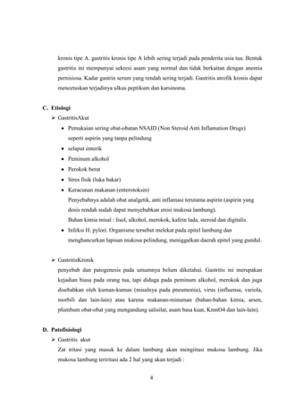 kronis tipe A. gastritis kronis tipe A lebih sering terjadi pada penderita usia tua. Bentuk
gastritis ini mempunyai sekresi asam yang normal dan tidak berkaitan dengan anemia
pernisiosa. Kadar gastrin serum yang rendah sering terjadi. Gastritis atrofik kronis dapat
mencetuskan terjadinya ulkus peptikum dan karsinoma.

C. Etiologi
 GastritisAkut
Pemakaian sering obat-obatan NSAID (Non Steroid Anti Inflamation Drugs)
seperti aspirin yang tanpa pelindung
selaput enterik
Peminum alkohol
Perokok berat
Stres fisik (luka bakar)
Keracunan makanan (enterotoksin)
Penyebabnya adalah obat analgetik, anti inflamasi terutama aspirin (aspirin yang
dosis rendah sudah dapat menyebabkan erosi mukosa lambung).
Bahan kimia misal : lisol, alkohol, merokok, kafein lada, steroid dan digitalis.
Infeksi H. pylori. Organisme tersebut melekat pada epitel lambung dan
menghancurkan lapisan mukosa pelindung, meniggalkan daerah epitel yang gundul.
 GastritisKronik
penyebab dan patogenesis pada umumnya belum diketahui. Gastritis ini merupakan
kejadian biasa pada orang tua, tapi diduga pada peminum alkohol, merokok dan juga
disebabkan oleh kuman-kuman (misalnya pada pneumonia), virus (influensa, variola,
morbili dan lain-lain) atau karena makanan-minuman (bahan-bahan kimia, arsen,
plumbum obat-obat yang mengandung salisilat, asam basa kuat, KmnO4 dan lain-lain).

D. Patofisiologi
 Gastritis akut
Zat iritasi yang masuk ke dalam lambung akan mengiitasi mukosa lambung. Jika
mukosa lambung teriritasi ada 2 hal yang akan terjadi :
4

 