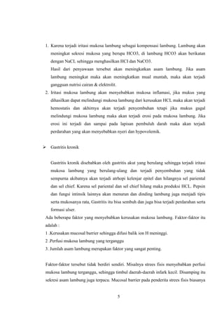 1. Karena terjadi iritasi mukosa lambung sebagai kompensasi lambung. Lambung akan
meningkat sekresi mukosa yang berupa HCO3, di lambung HCO3 akan berikatan
dengan NaCL sehingga menghasilkan HCI dan NaCO3.
Hasil dari penyawaan tersebut akan meningkatkan asam lambung. Jika asam
lambung meningkat maka akan meningkatkan mual muntah, maka akan terjadi
gangguan nutrisi cairan & elektrolit.
2. Iritasi mukosa lambung akan menyebabkan mukosa inflamasi, jika mukus yang
dihasilkan dapat melindungi mukosa lambung dari kerusakan HCL maka akan terjadi
hemostatis dan akhirnya akan terjadi penyembuhan tetapi jika mukus gagal
melindungi mukosa lambung maka akan terjadi erosi pada mukosa lambung. Jika
erosi ini terjadi dan sampai pada lapisan pembuluh darah maka akan terjadi
perdarahan yang akan menyebabkan nyeri dan hypovolemik.
 Gastritis kronik

Gastritis kronik disebabkan oleh gastritis akut yang berulang sehingga terjadi iritasi
mukosa lambung yang berulang-ulang dan terjadi penyembuhan yang tidak
sempurna akibatnya akan terjadi atrhopi kelenjar epitel dan hilangnya sel pariental
dan sel chief. Karena sel pariental dan sel chief hilang maka produksi HCL. Pepsin
dan fungsi intinsik lainnya akan menurun dan dinding lambung juga menjadi tipis
serta mukosanya rata, Gastritis itu bisa sembuh dan juga bisa terjadi perdarahan serta
formasi ulser.
Ada beberapa faktor yang menyebabkan kerusakan mukosa lambung. Faktor-faktor itu
adalah :
1 .Kerusakan mucosal barrier sehingga difusi balik ion H meninggi.
2 .Perfusi mukosa lambung yang terganggu
3. Jumlah asam lambung merupakan faktor yang sangat penting.

Faktor-faktor tersebut tidak berdiri sendiri. Misalnya strees fisis menyebabkan perfusi
mukosa lambung terganggu, sehingga timbul daerah-daerah infark kecil. Disamping itu
sekresi asam lambung juga terpacu. Mucosal barrier pada penderita strees fisis biasanya

5

 