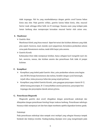 tidak terganggu. Hal itu yang membedakannya dengan gatritis erosif karena bahan
kimia atau obat. Pada gastritis refluks, gastritis karena bahan kimia, obat, mucosal
barrier rusak sehingga difusi balik ion H meninggi. Suasana asam yang terdapat pada
lumen lambung akan mempercepat kerusakan mucosal barrier oleh cairan usus.

E. Manifestasi
 Gastritis Akut
Manifestasi klinik yang biasa muncul dapat bervariasi dari keluhan abdomen yang tidak
jelas seperti Anorexia, mual, muntah, nyeri epigastrium, bersendawa perdarahan saluran
cerna pada Hematemesis melena, tanda lebih lanjut yaitu anemia.
 Gastritis Kronik
Kebanyakan klien tidak mempunyai keluhan, hanya sebagian kecil mengeluh nyeri ulu
hati, anorexia, nausea, dan keluhan anemia dan pemeriksaan fisik tidak di jumpai
kelainan.

F. Komplikasi
 Komplikasi yang timbul pada Gastritis Akut, yaitu perdarahan saluran cerna bagian
atas (SCBA) berupa hemotemesis dan melena, berakhir dengan syock hemoragik,
terjadi ulkus, kalau prosesnya hebat dan jarang terjadi perforasi.
 Komplikasi yang timbul Gastritis Kronik, yaitu gangguan penyerapan vitamin B 12,
akibat kurang pencerapan, B 12 menyebabkan anemia pernesiosa, penyerapan besi
terganggu dan penyempitan daerah antrum pylorus.

G. Pemeriksaan Diagnostik
Diagnostik gastritis akut erosif, ditegakkan dengan pemeriksaan endoskopi dan
dilanjutkan dengan pemeriksaan histologi biopsi mukosa lambung. Pemeriksaan radiologis
biasanya tidak mempunyai arti dan baru dapat membantu apabila digunakan kontras ganda.

Endoskopi
Pada pemeriksaan endoskopi akan nampak erosi multipel yang sebagian biasanya tampak
berdarah dan letaknya tersebar. Kadang-kadang dijumpai erosi yang mengelompok pada

6

 