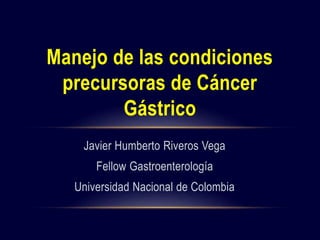 Javier Humberto Riveros Vega
Fellow Gastroenterología
Universidad Nacional de Colombia
Manejo de las condiciones
precursoras de Cáncer
Gástrico
 