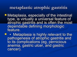 mmeettaappllaassttiicc aattrroopphhiicc ggaassttrriittiiss 
 MMeettaappllaassiiaa,, eessppeecciiaallllyy ooff tthhee iinntteessttiinnaall 
ttyyppee,, iiss vviirrttuuaallllyy aa uunniivveerrssaall ffeeaattuurree ooff 
aattrroopphhiicc ggaassttrriittiiss aanndd iiss oofftteenn tthhee mmoosstt 
ddeeppeennddaabbllee ddeeffiinniinngg mmoorrpphhoollooggiicc 
ffeeaattuurree.. 
 •• MMeettaappllaassiiaa iiss hhiigghhllyy rreelleevvaanntt ttoo tthhee 
ppaatthhooggeenneessiiss ooff aattrroopphhiicc ggaassttrriittiiss aanndd 
ttoo iittss ccoommpplliiccaattiioonnss ((eegg,, ppeerrnniicciioouuss 
aanneemmiiaa,, ggaassttrriicc uullcceerr,, aanndd ggaassttrriicc 
ccaanncceerr)).. 
 