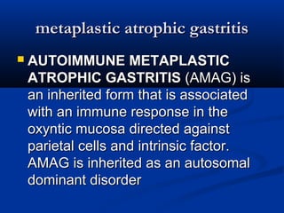 mmeettaappllaassttiicc aattrroopphhiicc ggaassttrriittiiss 
 AAUUTTOOIIMMMMUUNNEE MMEETTAAPPLLAASSTTIICC 
AATTRROOPPHHIICC GGAASSTTRRIITTIISS ((AAMMAAGG)) iiss 
aann iinnhheerriitteedd ffoorrmm tthhaatt iiss aassssoocciiaatteedd 
wwiitthh aann iimmmmuunnee rreessppoonnssee iinn tthhee 
ooxxyynnttiicc mmuuccoossaa ddiirreecctteedd aaggaaiinnsstt 
ppaarriieettaall cceellllss aanndd iinnttrriinnssiicc ffaaccttoorr.. 
AAMMAAGG iiss iinnhheerriitteedd aass aann aauuttoossoommaall 
ddoommiinnaanntt ddiissoorrddeerr 
 