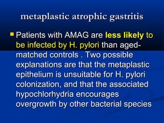 mmeettaappllaassttiicc aattrroopphhiicc ggaassttrriittiiss 
 PPaattiieennttss wwiitthh AAMMAAGG aarree lleessss lliikkeellyy ttoo 
bbee iinnffeecctteedd bbyy HH.. ppyylloorrii tthhaann aaggeedd-- 
mmaattcchheedd ccoonnttrroollss .. TTwwoo ppoossssiibbllee 
eexxppllaannaattiioonnss aarree tthhaatt tthhee mmeettaappllaassttiicc 
eeppiitthheelliiuumm iiss uunnssuuiittaabbllee ffoorr HH.. ppyylloorrii 
ccoolloonniizzaattiioonn,, aanndd tthhaatt tthhee aassssoocciiaatteedd 
hhyyppoocchhlloorrhhyyddrriiaa eennccoouurraaggeess 
oovveerrggrroowwtthh bbyy ootthheerr bbaacctteerriiaall ssppeecciieess 
 