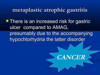 mmeettaappllaassttiicc aattrroopphhiicc ggaassttrriittiiss 
 TThheerree iiss aann iinnccrreeaasseedd rriisskk ffoorr ggaassttrriicc 
uullcceerr ccoommppaarreedd ttoo AAMMAAGG,, 
pprreessuummaabbllyy dduuee ttoo tthhee aaccccoommppaannyyiinngg 
hhyyppoocchhlloorrhhyyddrriiaa tthhee llaatttteerr ddiissoorrddeerr 
CANCER 
 