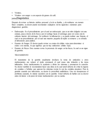  Vómitos. 
 Vómitos con sangre o con aspecto de granos de café. 
[editar]Diagnóstico 
Después de revisar su historia médica personal y la de su familia, y de realizarse un examen 
físico completo, su doctor puede recomendar cualquiera de los siguientes exámenes para 
diagnosticar gastritis: 
 Endoscopia: Es el procedimiento por el cual un endoscopio, que es un tubo delgado con una 
cámara, pasa a través de la boca y por el esófago hacia el estómago para ver como esta la 
cubierta interior del estómago. Se verificará la inflamación y se puede realizar una biopsia, el 
cual es un procedimiento por el cual una muestra pequeña de tejido se remueve y es enviada 
al laboratorio para análisis. 
 Examen de Sangre: El doctor puede revisar su conteo de células rojas para determinar si 
existe o no anemia, lo que significa que no hay suficientes células rojas. 
 Examen de Heces: Este examen revisa la presencia de sangre en las heces, lo cual es un signo 
de gastritis. 
TRATAMIENTO 
El tratamiento de la gastritis usualmente involucra la toma de antiácidos y otros 
medicamentos ara reducir el ácido estomacal, el cual causa más irritación a las áreas 
inflamadas. Estos medicamentos lo ayudarán a aliviar los síntomas y promueven la curación. 
Su doctor también le recomendará hacer una dieta en la cual usted debería de evitar la ingesta 
de comidas y bebidas que agravan los síntomas (como lo son las comidas picantes). Para la 
gastritis causada por infecciones, su doctor le prescribirá antibióticos. Una vez desaparezca el 
problema causante, lo mismo sucederá con la gastritis. Usted debería de hablar con su doctor 
antes de iniciar o de parar de tomar medicamentos por su cuenta. 

