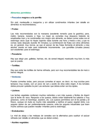 Alimentos permitidos:
• Pescados magros o a la parrilla:
Sin piel, mantequilla o margarina y sin utilizar condimentos irritantes (ver detalle en
alimentos no recomendados).
• Frutas:
Las más recomendadas son la manzana (excelente remedio para la gastritis), pera,
melón, banana, durazno e higo. Lo mejor es comerlas muy despacio tratando de
ensalivarlas bien y no combinarlas con ningún otro alimento, se deben comer solas con el
estómago vacío (que no hayas ingerido nada durante una hora y media o dos, y que no
comas nada después durante 40 minutos). La combinación de frutas con otros alimentos
es, en general, muy nociva, ya que el azúcar de las frutas fermenta el alimento y crea
alcohol, siendo en este caso totalmente inconveniente. Las guindillas (ciruelas pasas)
son excelentes para el estómago.
• Panadería:
Hay que elegir pan, galletas, harinas, etc. de cereal integral, masticarlo muy bien, lo más
que se pueda.
• Tortillas:
Hay que evitar las tortillas de harina refinada, pero son muy recomendables las de maíz o
harina integral.
• Verduras:
Puedes comerlas todas, pero procura comerlas al vapor, es decir, no muy cocidas pero
tampoco muy crudas, con un poco de sal y aceite de oliva extra virgen. A los tomates
debes procurar quitarles la piel. Las verduras que debes evitar son los ejotes.
• Lácteos:
Las leches vegetales contienen muchos nutrientes y son más suaves y fáciles de digerir
que la leche de vaca. Respecto a los quesos, debes evitar totalmente los salados o muy
grasosos, como el manchego, asadero, etc. Los quesos permitidos son el de panela y el
fresco, aunque sin duda es mucho más saludable y nutritivo el queso vegetal (tofu). Los
yogures deben de ser preferentemente caseros, evita los yogures industriales que traen
mucho aditivos que pueden resultar irritantes para tu estómago.
• Endulzantes:
La miel de abeja o las melazas de cereales son la alternativa para sustituir el azúcar
refinada (ver detalle en alimentos que se deben evitar).
• Aceites vegetales:
 